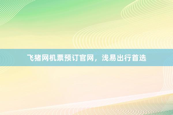 飞猪网机票预订官网,浅易出行首选